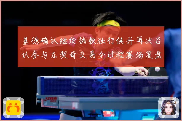 基德确认继续执教独行侠并再次否认参与东契奇交易全过程赛场复盘：最新赛事动态与深度分析