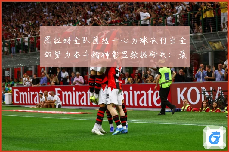 图拉姆全队团结一心为球衣付出全部努力奋斗精神彰显数据研判：最新赛事动态与深度分析