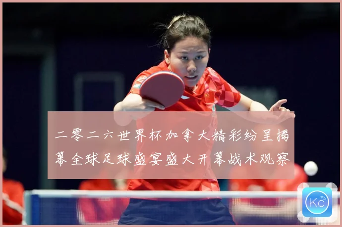 二零二六世界杯加拿大精彩纷呈揭幕全球足球盛宴盛大开幕战术观察：最新赛事动态与深度分析
