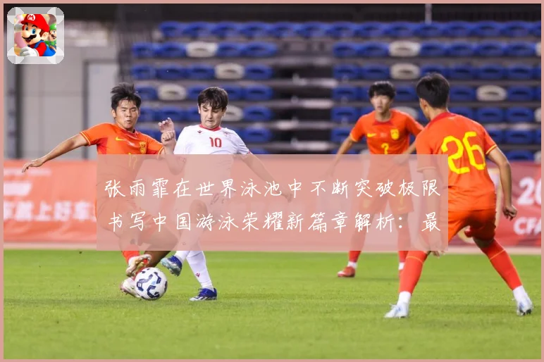 张雨霏在世界泳池中不断突破极限书写中国游泳荣耀新篇章解析：最新赛事动态与深度分析