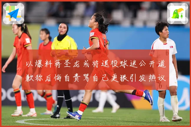 以爆料蒋圣龙或将退役球迷公开道歉称后悔自责骂自己更狠引发热议赛事前瞻：最新赛事动态与深度分析