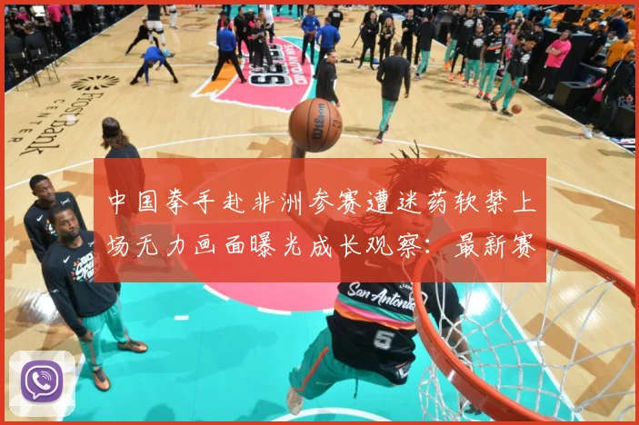 中国拳手赴非洲参赛遭迷药软禁上场无力画面曝光成长观察：最新赛事动态与深度分析